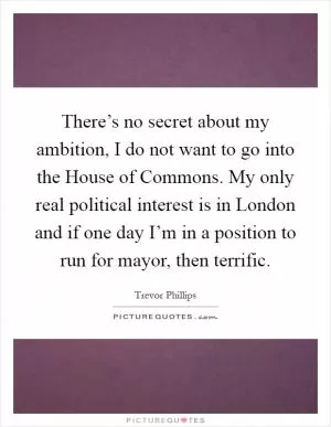 There’s no secret about my ambition, I do not want to go into the House of Commons. My only real political interest is in London and if one day I’m in a position to run for mayor, then terrific Picture Quote #1