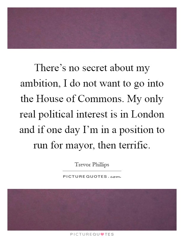 There's no secret about my ambition, I do not want to go into the House of Commons. My only real political interest is in London and if one day I'm in a position to run for mayor, then terrific Picture Quote #1