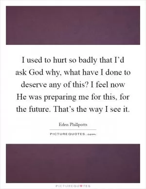 I used to hurt so badly that I’d ask God why, what have I done to deserve any of this? I feel now He was preparing me for this, for the future. That’s the way I see it Picture Quote #1