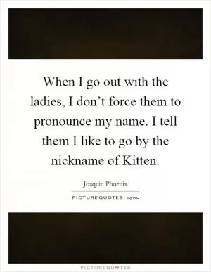 When I go out with the ladies, I don’t force them to pronounce my name. I tell them I like to go by the nickname of Kitten Picture Quote #1