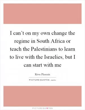 I can’t on my own change the regime in South Africa or teach the Palestinians to learn to live with the Israelies, but I can start with me Picture Quote #1