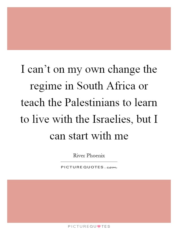 I can't on my own change the regime in South Africa or teach the Palestinians to learn to live with the Israelies, but I can start with me Picture Quote #1