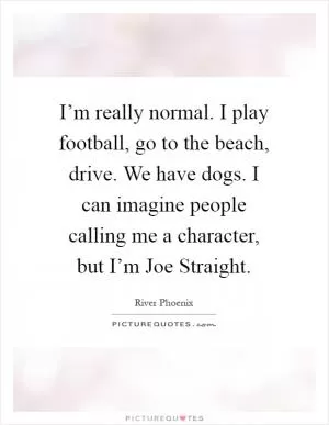 I’m really normal. I play football, go to the beach, drive. We have dogs. I can imagine people calling me a character, but I’m Joe Straight Picture Quote #1