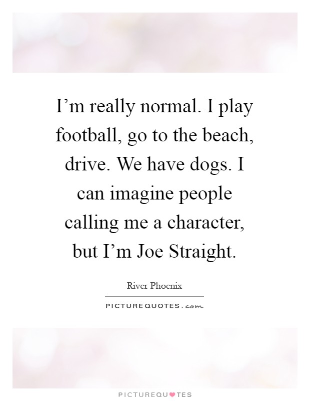 I'm really normal. I play football, go to the beach, drive. We have dogs. I can imagine people calling me a character, but I'm Joe Straight Picture Quote #1