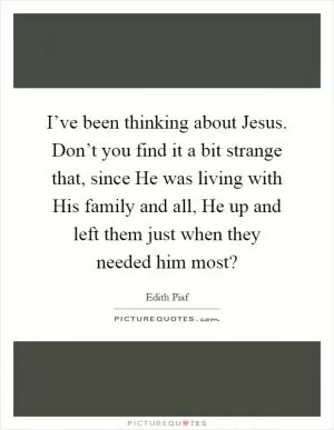 I’ve been thinking about Jesus. Don’t you find it a bit strange that, since He was living with His family and all, He up and left them just when they needed him most? Picture Quote #1