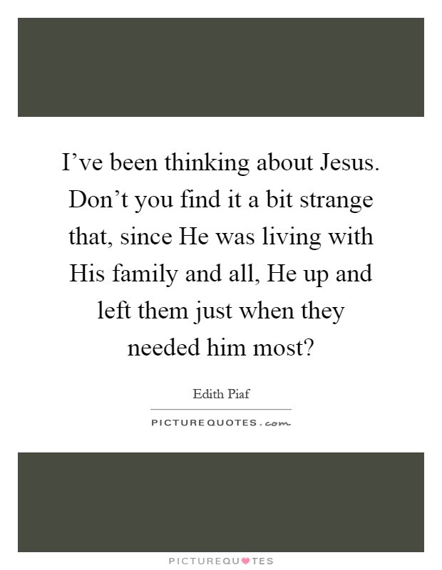 I've been thinking about Jesus. Don't you find it a bit strange that, since He was living with His family and all, He up and left them just when they needed him most? Picture Quote #1