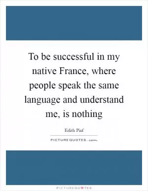To be successful in my native France, where people speak the same language and understand me, is nothing Picture Quote #1