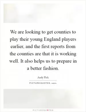 We are looking to get counties to play their young England players earlier, and the first reports from the counties are that it is working well. It also helps us to prepare in a better fashion Picture Quote #1