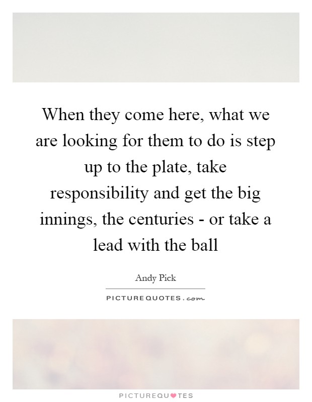 When they come here, what we are looking for them to do is step up to the plate, take responsibility and get the big innings, the centuries - or take a lead with the ball Picture Quote #1