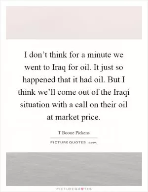 I don’t think for a minute we went to Iraq for oil. It just so happened that it had oil. But I think we’ll come out of the Iraqi situation with a call on their oil at market price Picture Quote #1