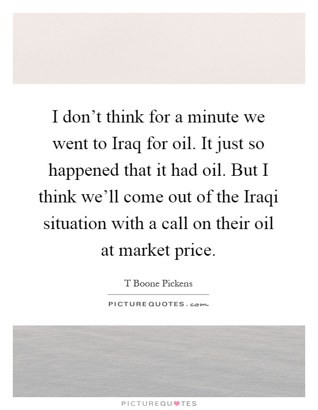 I don't think for a minute we went to Iraq for oil. It just so happened that it had oil. But I think we'll come out of the Iraqi situation with a call on their oil at market price Picture Quote #1