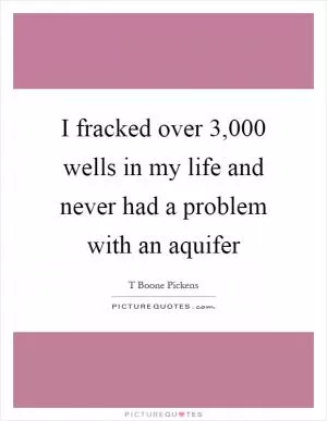 I fracked over 3,000 wells in my life and never had a problem with an aquifer Picture Quote #1