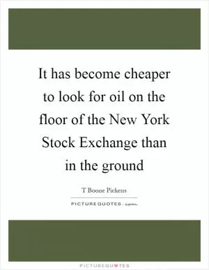 It has become cheaper to look for oil on the floor of the New York Stock Exchange than in the ground Picture Quote #1