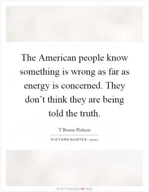 The American people know something is wrong as far as energy is concerned. They don’t think they are being told the truth Picture Quote #1