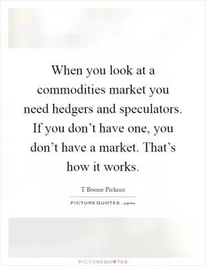 When you look at a commodities market you need hedgers and speculators. If you don’t have one, you don’t have a market. That’s how it works Picture Quote #1