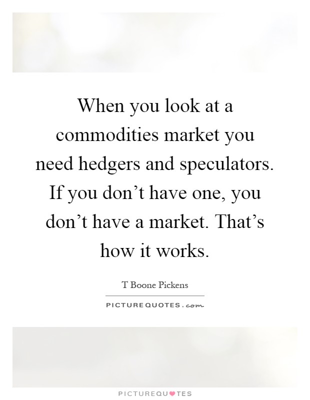 When you look at a commodities market you need hedgers and speculators. If you don't have one, you don't have a market. That's how it works Picture Quote #1