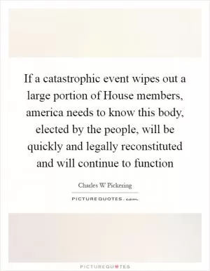 If a catastrophic event wipes out a large portion of House members, america needs to know this body, elected by the people, will be quickly and legally reconstituted and will continue to function Picture Quote #1