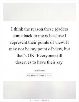 I think the reason these readers come back to me is because I represent their points of view. It may not be my point of view, but that’s OK. Everyone still deserves to have their say Picture Quote #1