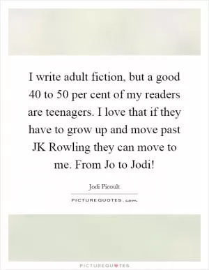 I write adult fiction, but a good 40 to 50 per cent of my readers are teenagers. I love that if they have to grow up and move past JK Rowling they can move to me. From Jo to Jodi! Picture Quote #1