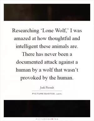 Researching ‘Lone Wolf,’ I was amazed at how thoughtful and intelligent these animals are. There has never been a documented attack against a human by a wolf that wasn’t provoked by the human Picture Quote #1