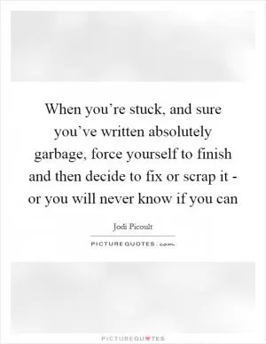 When you’re stuck, and sure you’ve written absolutely garbage, force yourself to finish and then decide to fix or scrap it - or you will never know if you can Picture Quote #1