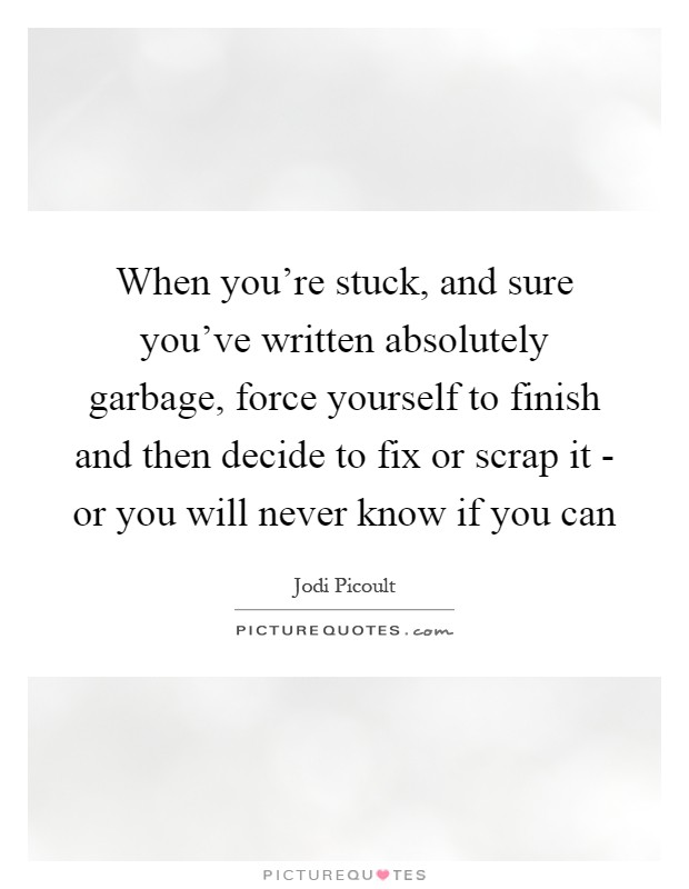 When you're stuck, and sure you've written absolutely garbage, force yourself to finish and then decide to fix or scrap it - or you will never know if you can Picture Quote #1