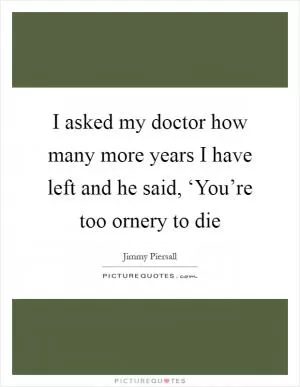 I asked my doctor how many more years I have left and he said, ‘You’re too ornery to die Picture Quote #1