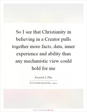 So I see that Christianity in believing in a Creator pulls together more facts, data, inner experience and ability than any mechanistic view could hold for me Picture Quote #1