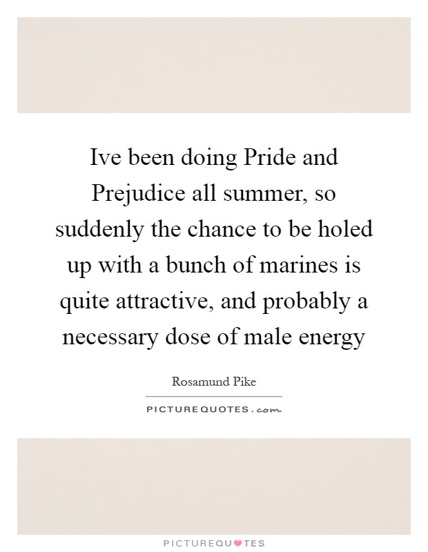 Ive been doing Pride and Prejudice all summer, so suddenly the chance to be holed up with a bunch of marines is quite attractive, and probably a necessary dose of male energy Picture Quote #1
