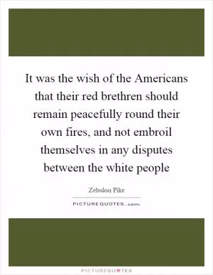 It was the wish of the Americans that their red brethren should remain peacefully round their own fires, and not embroil themselves in any disputes between the white people Picture Quote #1