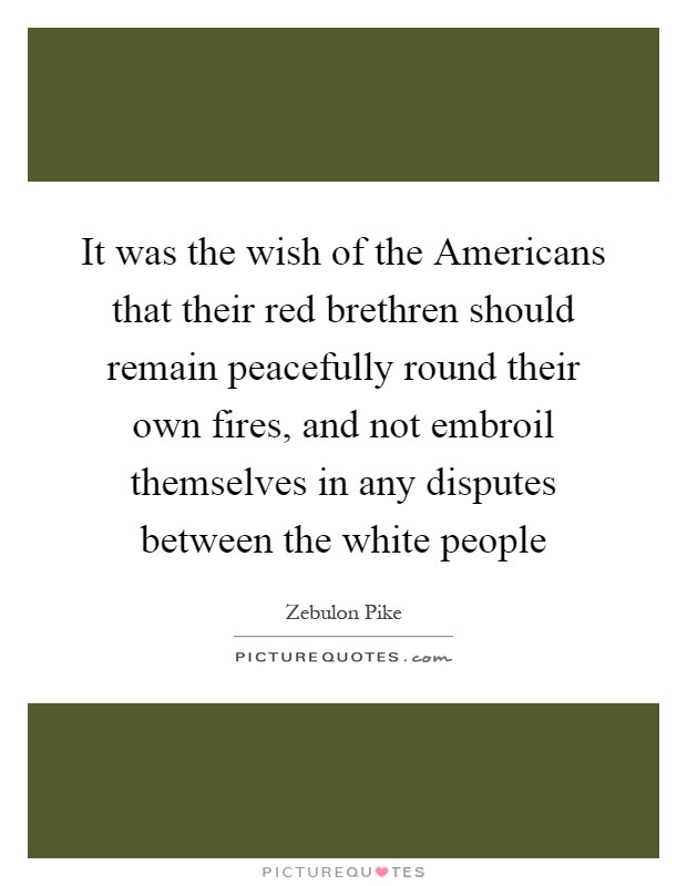 It was the wish of the Americans that their red brethren should remain peacefully round their own fires, and not embroil themselves in any disputes between the white people Picture Quote #1