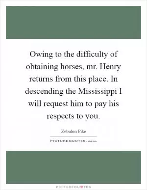 Owing to the difficulty of obtaining horses, mr. Henry returns from this place. In descending the Mississippi I will request him to pay his respects to you Picture Quote #1