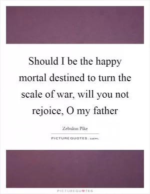 Should I be the happy mortal destined to turn the scale of war, will you not rejoice, O my father Picture Quote #1