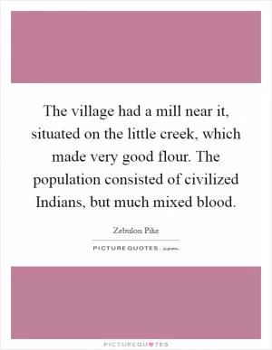 The village had a mill near it, situated on the little creek, which made very good flour. The population consisted of civilized Indians, but much mixed blood Picture Quote #1