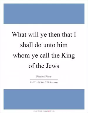 What will ye then that I shall do unto him whom ye call the King of the Jews Picture Quote #1