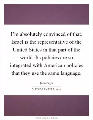 I’m absolutely convinced of that. Israel is the representative of the United States in that part of the world. Its policies are so integrated with American policies that they use the same language Picture Quote #1