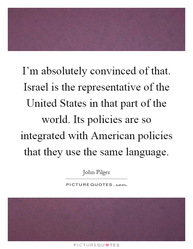 I'm absolutely convinced of that. Israel is the representative of the United States in that part of the world. Its policies are so integrated with American policies that they use the same language Picture Quote #1