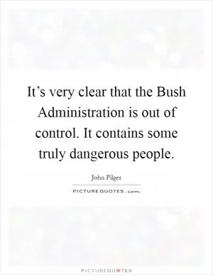 It’s very clear that the Bush Administration is out of control. It contains some truly dangerous people Picture Quote #1