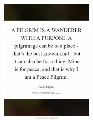 A PILGRIM IS A WANDERER WITH A PURPOSE. A pilgrimage can be to a place - that’s the best known kind - but it can also be for a thing. Mine is for peace, and that is why I am a Peace Pilgrim Picture Quote #1
