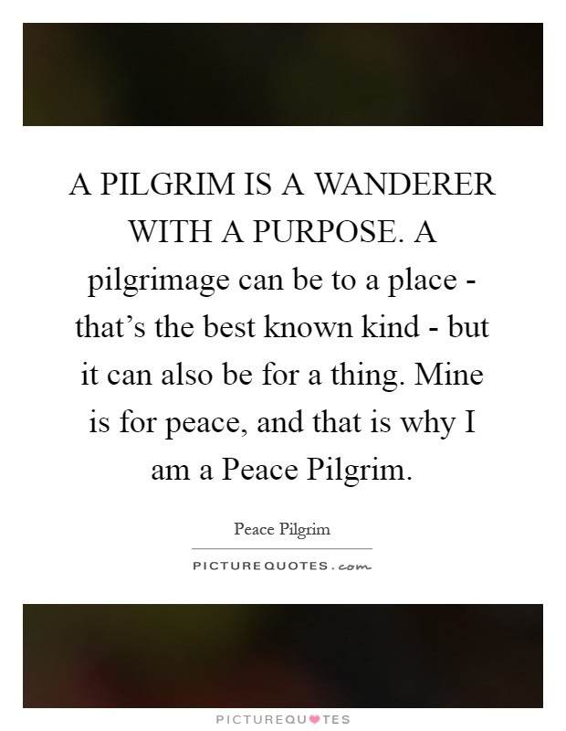 A PILGRIM IS A WANDERER WITH A PURPOSE. A pilgrimage can be to a place - that's the best known kind - but it can also be for a thing. Mine is for peace, and that is why I am a Peace Pilgrim Picture Quote #1