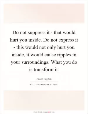 Do not suppress it - that would hurt you inside. Do not express it - this would not only hurt you inside, it would cause ripples in your surroundings. What you do is transform it Picture Quote #1