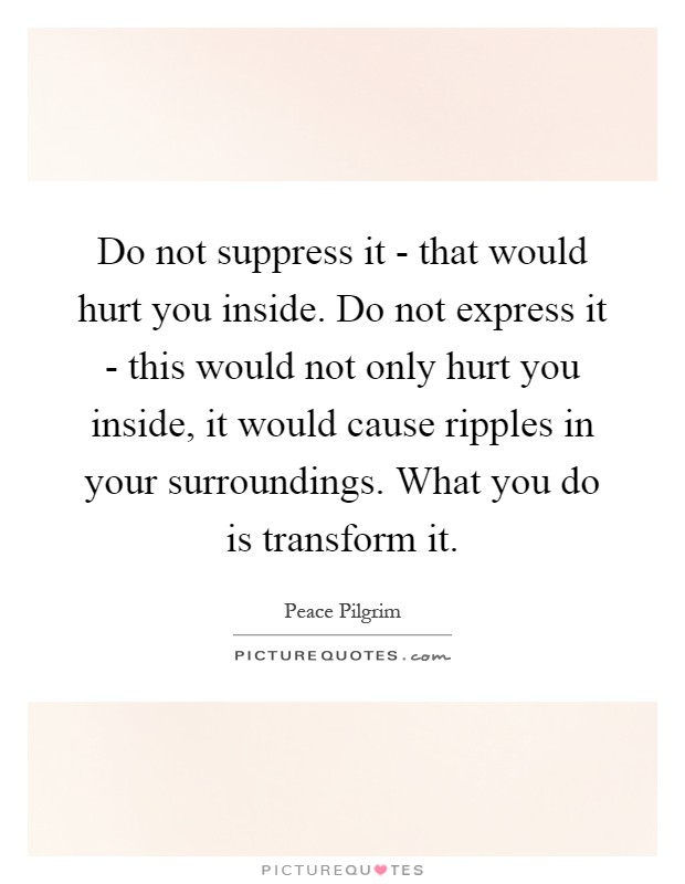 Do not suppress it - that would hurt you inside. Do not express it - this would not only hurt you inside, it would cause ripples in your surroundings. What you do is transform it Picture Quote #1