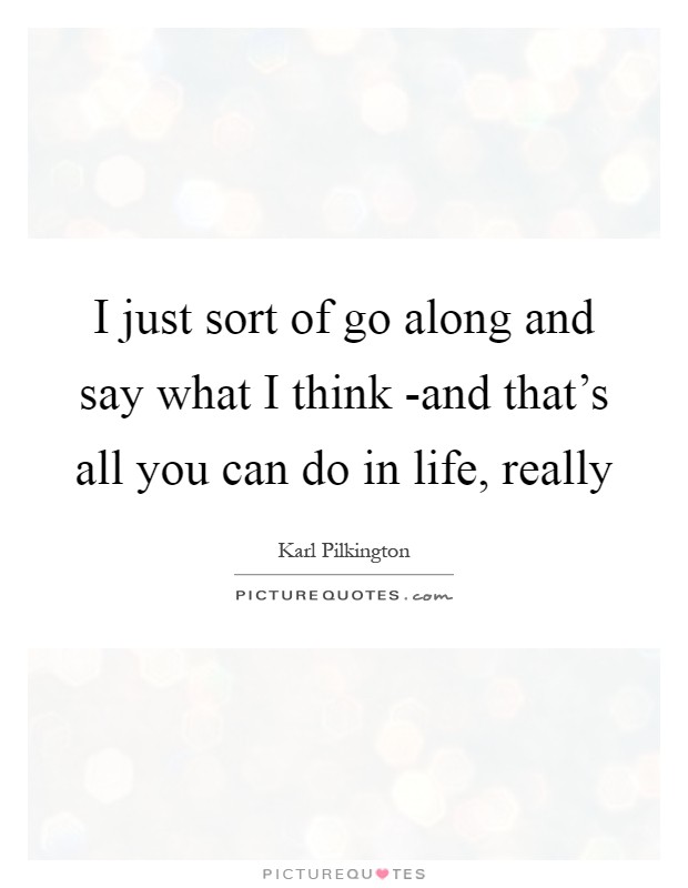 I just sort of go along and say what I think -and that's all you can do in life, really Picture Quote #1