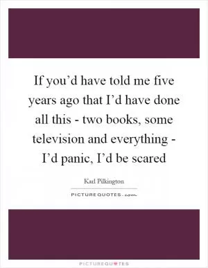 If you’d have told me five years ago that I’d have done all this - two books, some television and everything - I’d panic, I’d be scared Picture Quote #1