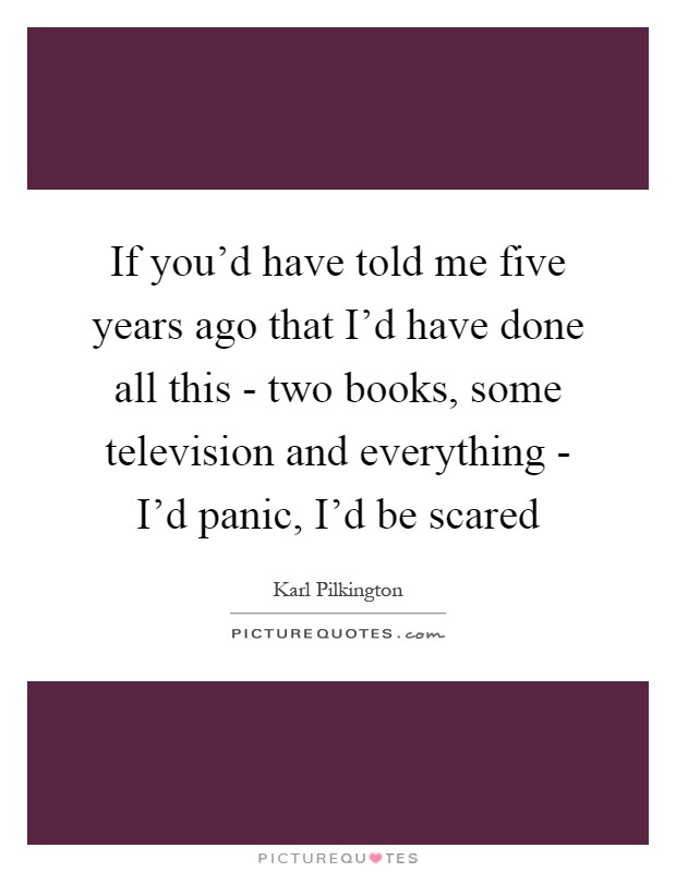 If you'd have told me five years ago that I'd have done all this - two books, some television and everything - I'd panic, I'd be scared Picture Quote #1
