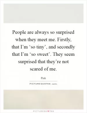 People are always so surprised when they meet me. Firstly, that I’m ‘so tiny’, and secondly that I’m ‘so sweet’. They seem surprised that they’re not scared of me Picture Quote #1