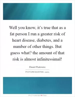 Well you know, it’s true that as a fat person I run a greater risk of heart disease, diabetes, and a number of other things. But guess what? the amount of that risk is almost infinitessimal! Picture Quote #1
