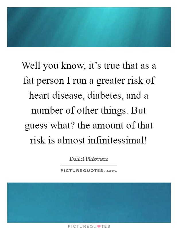 Well you know, it's true that as a fat person I run a greater risk of heart disease, diabetes, and a number of other things. But guess what? the amount of that risk is almost infinitessimal! Picture Quote #1