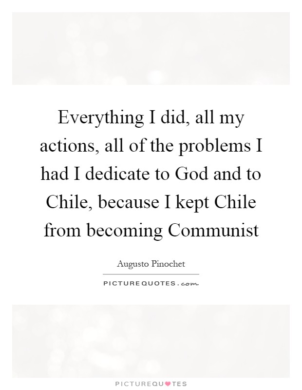 Everything I did, all my actions, all of the problems I had I dedicate to God and to Chile, because I kept Chile from becoming Communist Picture Quote #1