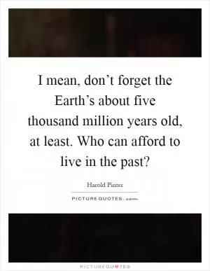 I mean, don’t forget the Earth’s about five thousand million years old, at least. Who can afford to live in the past? Picture Quote #1